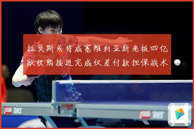 拉莫斯或将成塞维利亚新老板四亿欧收购接近完成仅差付款担保战术观察-深度解析