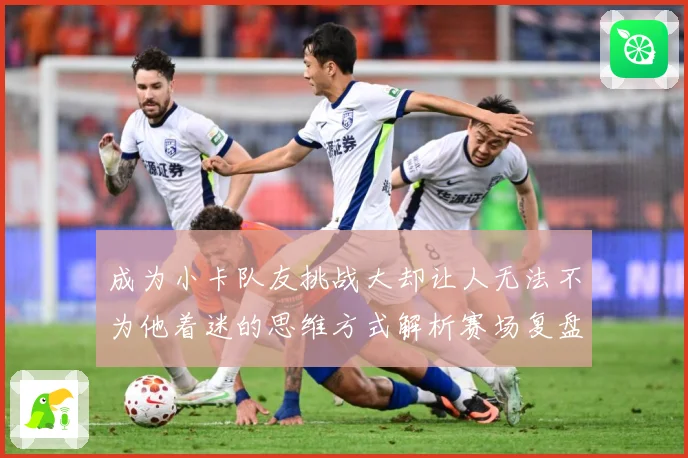 成为小卡队友挑战大却让人无法不为他着迷的思维方式解析赛场复盘-深度解析
