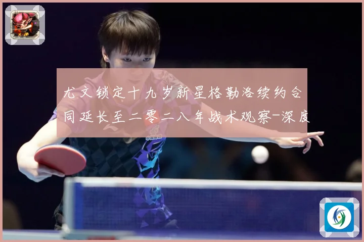 尤文锁定十九岁新星格勒洛续约合同延长至二零二八年战术观察-深度解析