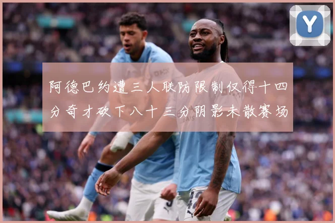 阿德巴约遭三人联防限制仅得十四分奇才砍下八十三分阴影未散赛场复盘-深度解析