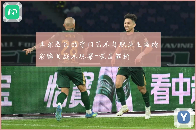 库尔图瓦的守门艺术与职业生涯精彩瞬间战术观察-深度解析