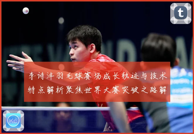 李诗沣羽毛球赛场成长轨迹与技术特点解析聚焦世界大赛突破之路解析-深度解析