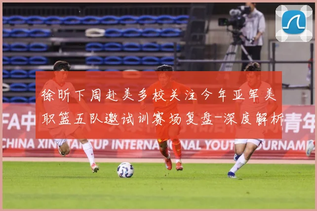 徐昕下周赴美多校关注今年亚军美职篮五队邀试训赛场复盘-深度解析