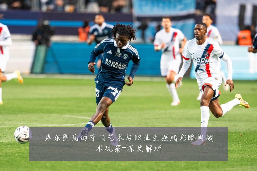 库尔图瓦的守门艺术与职业生涯精彩瞬间战术观察-深度解析